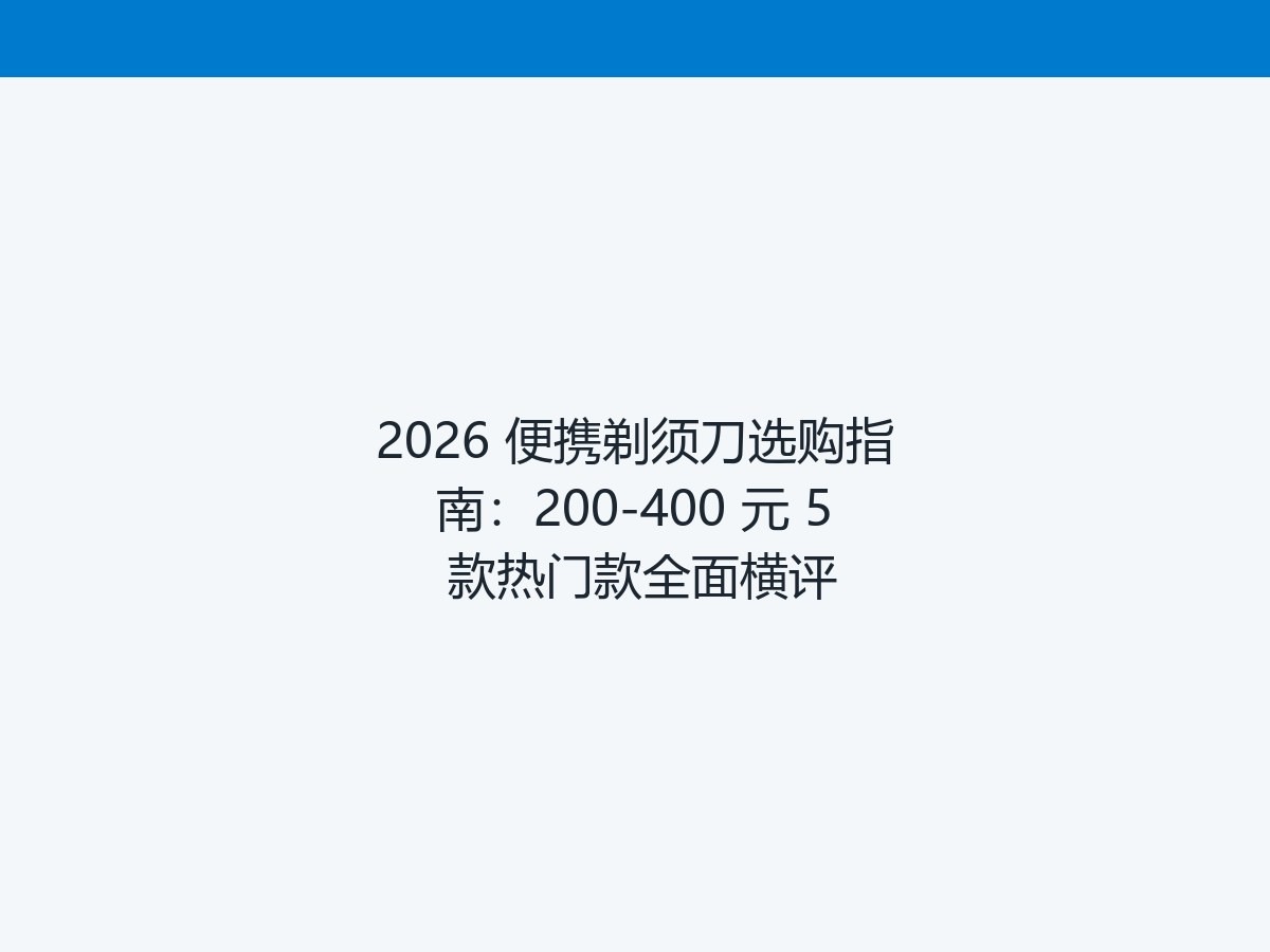 2026 便携剃须刀选购指南：200-400 元 5 款热门款全面横评